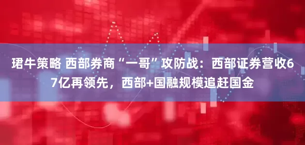 珺牛策略 西部券商“一哥”攻防战：西部证券营收67亿再领先，西部+国融规模追赶国金