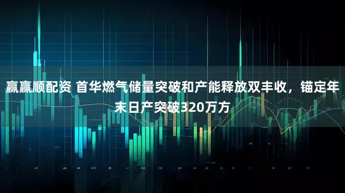赢赢顺配资 首华燃气储量突破和产能释放双丰收，锚定年末日产突破320万方