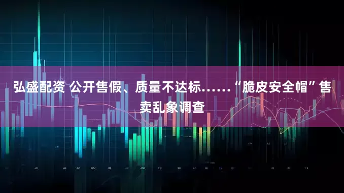 弘盛配资 公开售假、质量不达标……“脆皮安全帽”售卖乱象调查