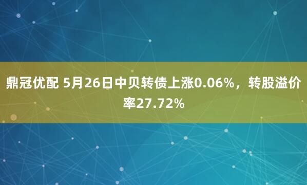 鼎冠优配 5月26日中贝转债上涨0.06%，转股溢价率27.72%