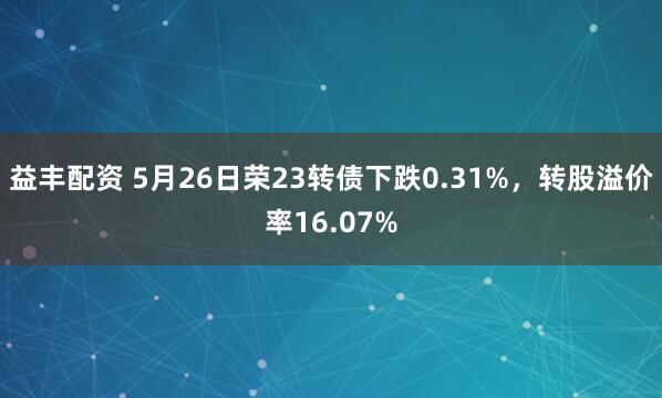 益丰配资 5月26日荣23转债下跌0.31%，转股溢价率16.07%