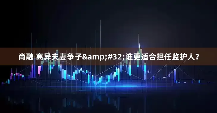 尚融 离异夫妻争子&#32;谁更适合担任监护人？