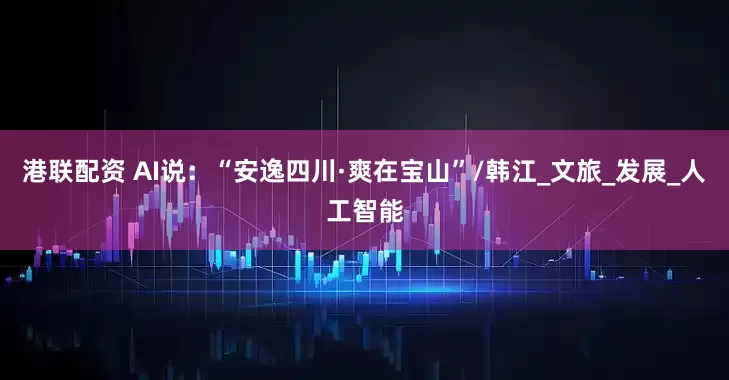 港联配资 AI说：“安逸四川·爽在宝山”/韩江_文旅_发展_人工智能