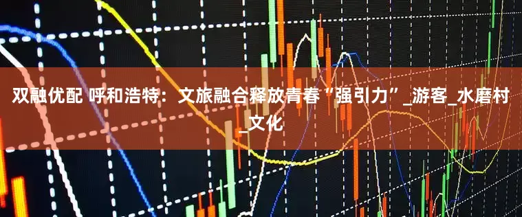 双融优配 呼和浩特：文旅融合释放青春“强引力”_游客_水磨村_文化