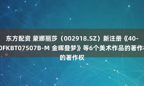 东方配资 蒙娜丽莎（002918.SZ）新注册《40-80FKBT07507B-M 金晖叠梦》等6个美术作品的著作权