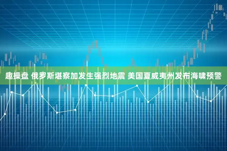 趣操盘 俄罗斯堪察加发生强烈地震 美国夏威夷州发布海啸预警