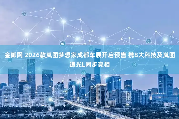 金御网 2026款岚图梦想家成都车展开启预售 携8大科技及岚图追光L同步亮相