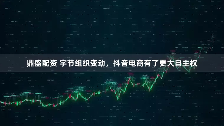 鼎盛配资 字节组织变动，抖音电商有了更大自主权