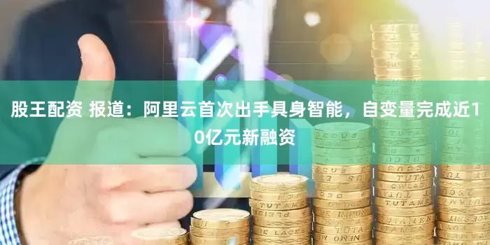 股王配资 报道：阿里云首次出手具身智能，自变量完成近10亿元新融资