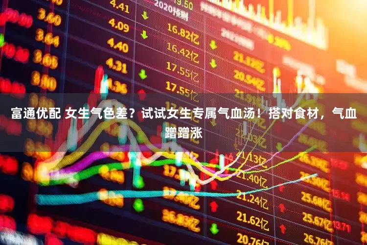 富通优配 女生气色差？试试女生专属气血汤！搭对食材，气血蹭蹭涨