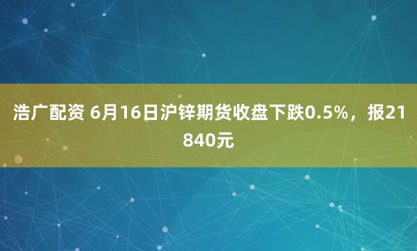 浩广配资 6月16日沪锌期货收盘下跌0.5%，报21840元