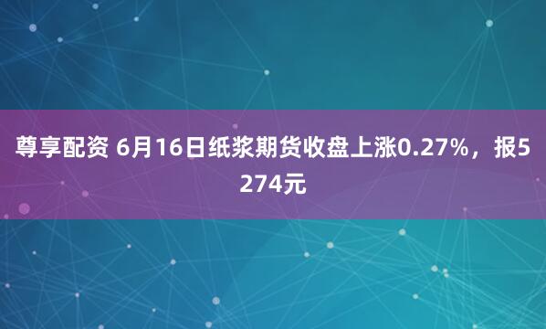 尊享配资 6月16日纸浆期货收盘上涨0.27%，报5274元