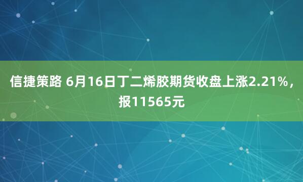信捷策路 6月16日丁二烯胶期货收盘上涨2.21%，报11565元