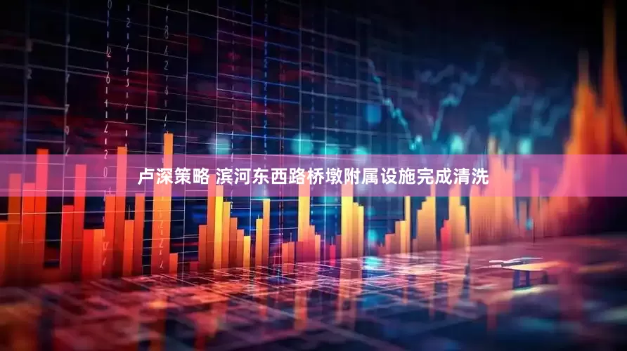 卢深策略 滨河东西路桥墩附属设施完成清洗