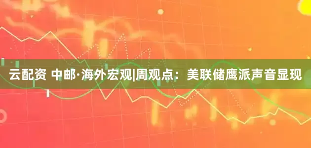 云配资 中邮·海外宏观|周观点：美联储鹰派声音显现