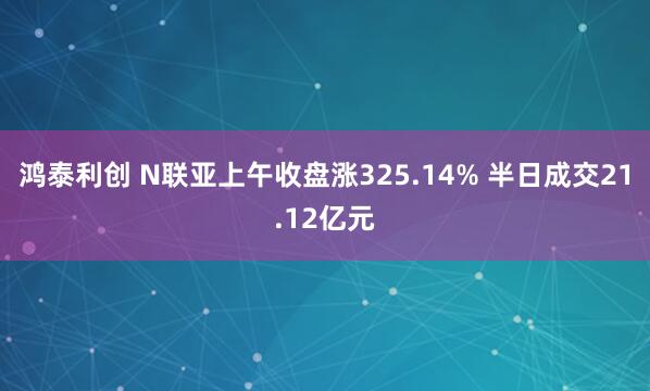 鸿泰利创 N联亚上午收盘涨325.14% 半日成交21.12亿元