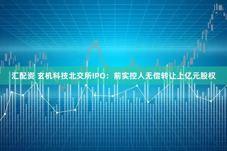汇配资 玄机科技北交所IPO：前实控人无偿转让上亿元股权